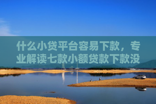 什么小贷平台容易下款，专业解读七款小额贷款下款没有上征信