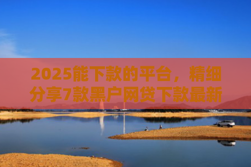 2025能下款的平台，精细分享7款黑户网贷下款最新口子