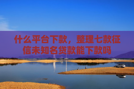 什么平台下款，整理七款征信未知名贷款能下款吗