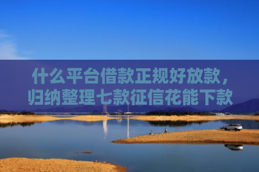 什么平台借款正规好放款，归纳整理七款征信花能下款的贷款