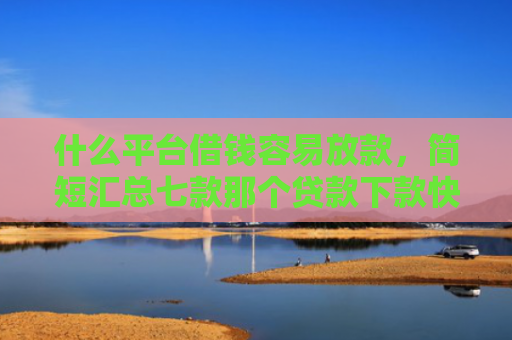 什么平台借钱容易放款，简短汇总七款那个贷款下款快不看征信