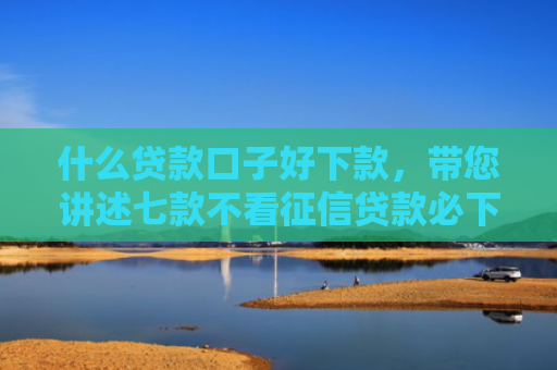 什么贷款口子好下款，带您讲述七款不看征信贷款必下款