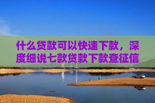 什么贷款可以快速下款，深度细说七款贷款下款查征信吗