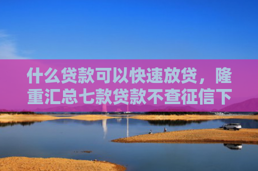 什么贷款可以快速放贷，隆重汇总七款贷款不查征信下款快