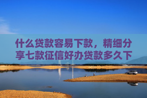 什么贷款容易下款，精细分享七款征信好办贷款多久下款啊