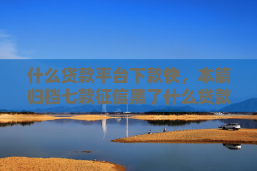 什么贷款平台下款快，本篇归档七款征信黑了什么贷款能下款