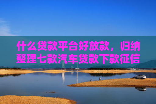 什么贷款平台好放款，归纳整理七款汽车贷款下款征信