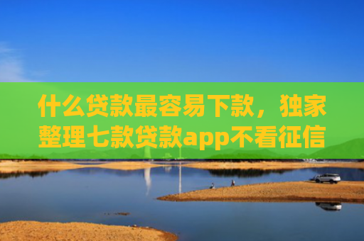 什么贷款最容易下款，独家整理七款贷款app不看征信容易下款