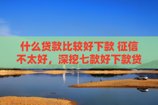 什么贷款比较好下款 征信不太好，深挖七款好下款贷款看征信