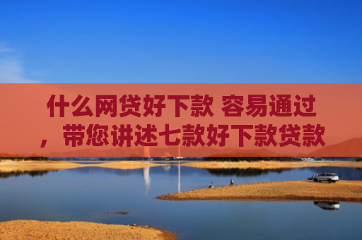 什么网贷好下款 容易通过，带您讲述七款好下款贷款看征信报告嘛