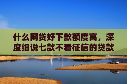 什么网贷好下款额度高，深度细说七款不看征信的贷款必下款吗