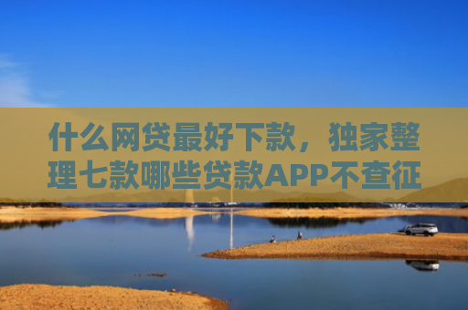 什么网贷最好下款，独家整理七款哪些贷款APP不查征信下款快