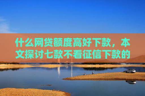 什么网贷额度高好下款，本文探讨七款不看征信下款的平台 黑户贷款