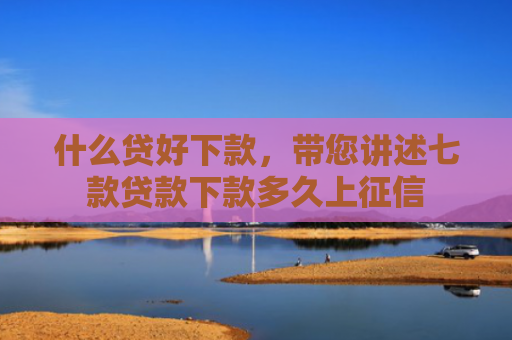 什么贷好下款，带您讲述七款贷款下款多久上征信