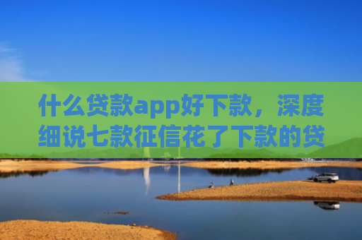 什么贷款app好下款，深度细说七款征信花了下款的贷款