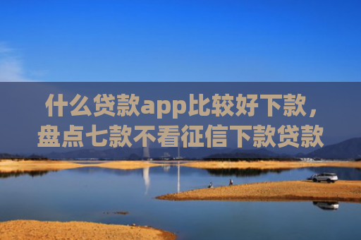 什么贷款app比较好下款，盘点七款不看征信下款贷款公司
