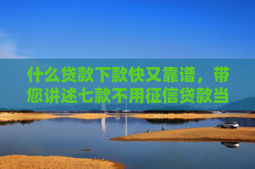 什么贷款下款快又靠谱，带您讲述七款不用征信贷款当天下款