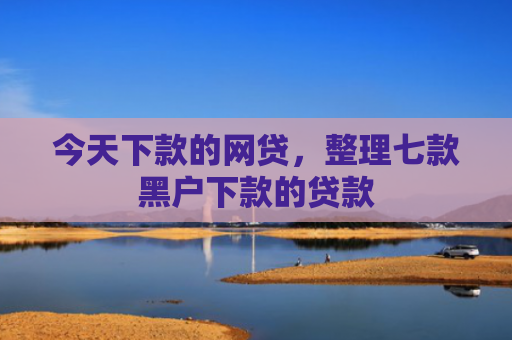 今天下款的网贷，整理七款黑户下款的贷款