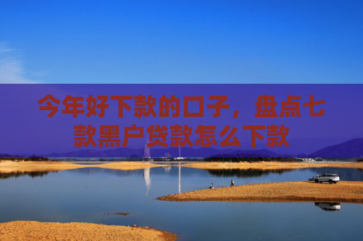 今年好下款的口子，盘点七款黑户贷款怎么下款