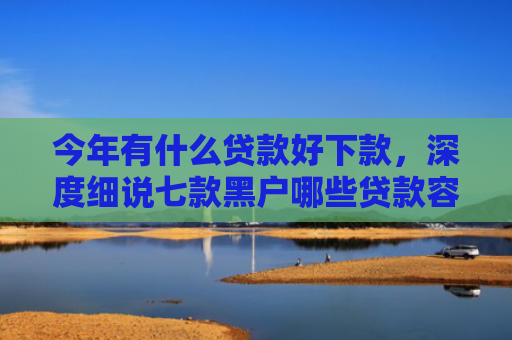 今年有什么贷款好下款，深度细说七款黑户哪些贷款容易下款