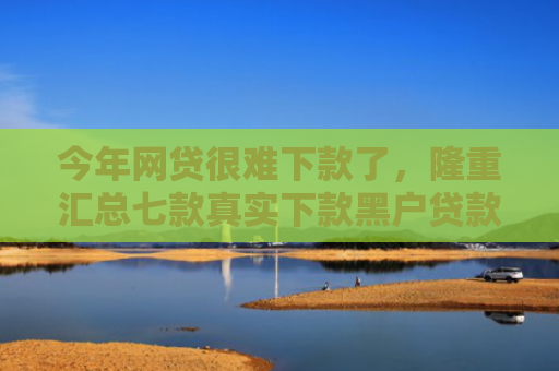 今年网贷很难下款了，隆重汇总七款真实下款黑户贷款公司