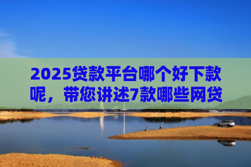 2025贷款平台哪个好下款呢，带您讲述7款哪些网贷口子秒下款
