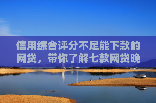 信用综合评分不足能下款的网贷，带你了解七款网贷晚上能下款口子