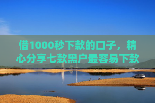 借1000秒下款的口子，精心分享七款黑户最容易下款的网贷app