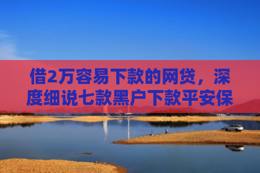 借2万容易下款的网贷，深度细说七款黑户下款平安保单网贷