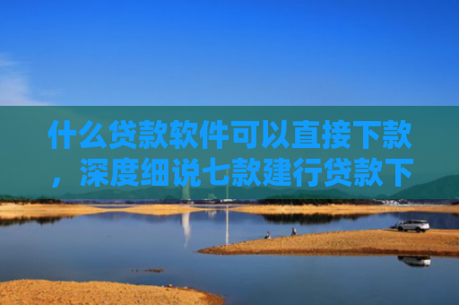什么贷款软件可以直接下款，深度细说七款建行贷款下款时上征信