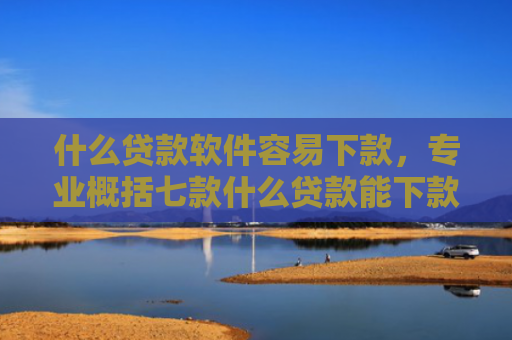 什么贷款软件容易下款，专业概括七款什么贷款能下款征信不好
