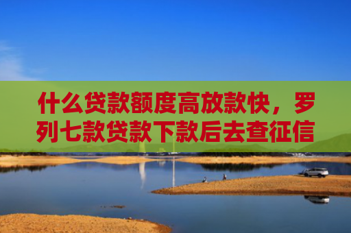 什么贷款额度高放款快，罗列七款贷款下款后去查征信