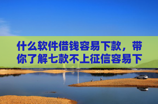 什么软件借钱容易下款，带你了解七款不上征信容易下款的贷款