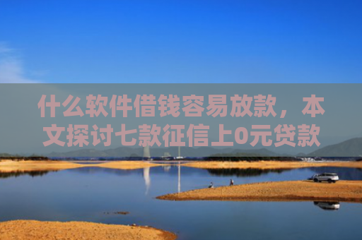 什么软件借钱容易放款，本文探讨七款征信上0元贷款能下款吗