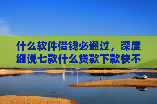 什么软件借钱必通过，深度细说七款什么贷款下款快不上征信