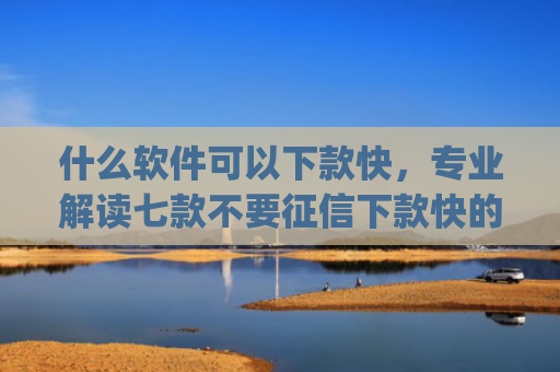 什么软件可以下款快，专业解读七款不要征信下款快的贷款app