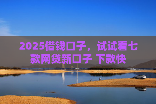2025借钱口子，试试看七款网贷新口子 下款快