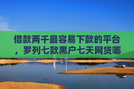 借款两千最容易下款的平台，罗列七款黑户七天网贷哪个能下款