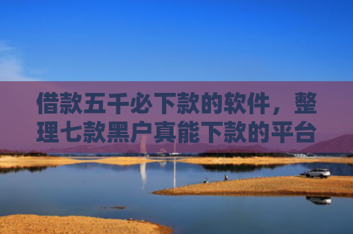 借款五千必下款的软件，整理七款黑户真能下款的平台
