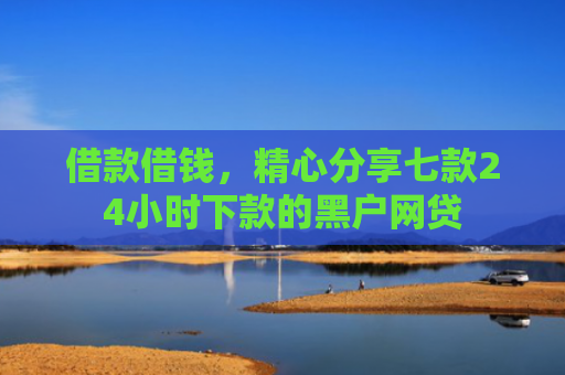 借款借钱，精心分享七款24小时下款的黑户网贷