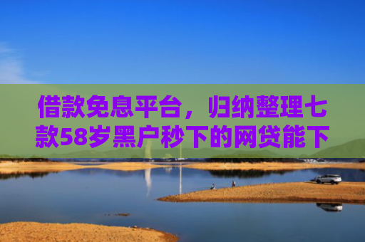 借款免息平台，归纳整理七款58岁黑户秒下的网贷能下款吗