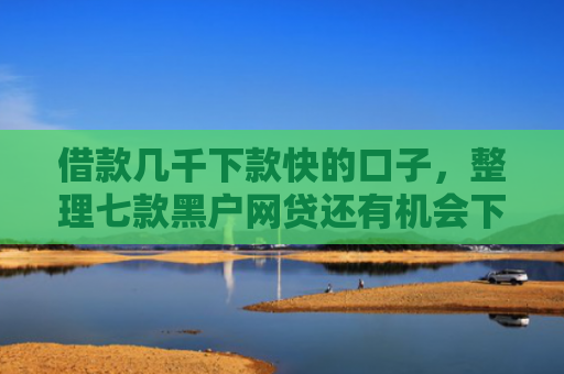 借款几千下款快的口子，整理七款黑户网贷还有机会下款吗