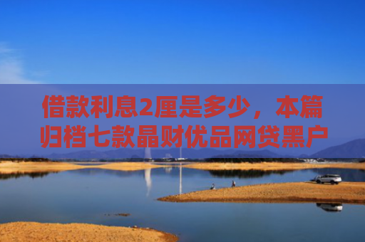 借款利息2厘是多少，本篇归档七款晶财优品网贷黑户能下款吗