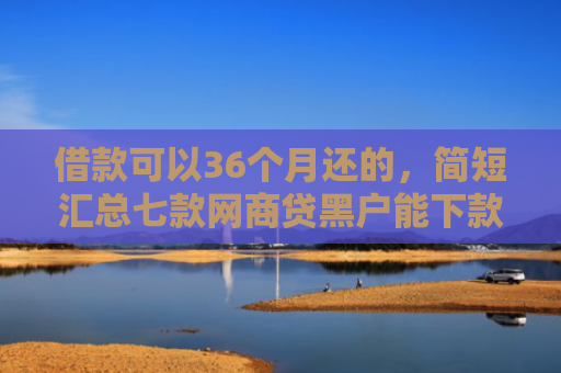 借款可以36个月还的，简短汇总七款网商贷黑户能下款吗安全吗