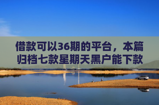 借款可以36期的平台，本篇归档七款星期天黑户能下款的网贷