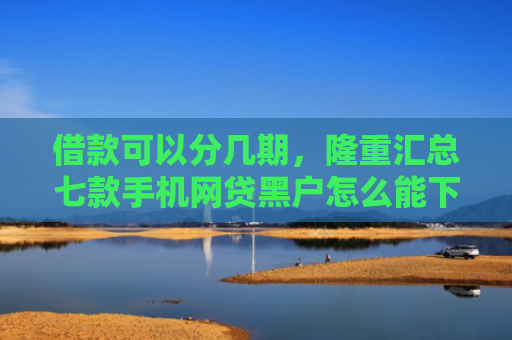 借款可以分几期，隆重汇总七款手机网贷黑户怎么能下款