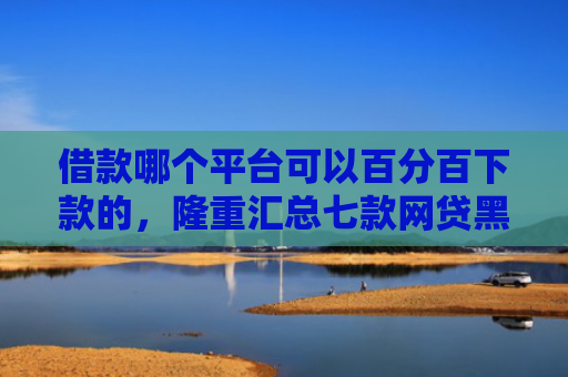 借款哪个平台可以百分百下款的，隆重汇总七款网贷黑户百分百下款