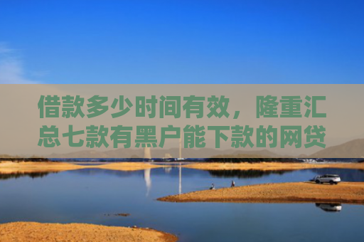 借款多少时间有效，隆重汇总七款有黑户能下款的网贷么吗