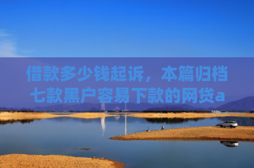 借款多少钱起诉，本篇归档七款黑户容易下款的网贷app2025