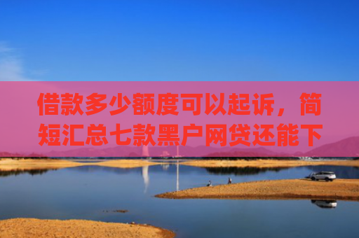 借款多少额度可以起诉，简短汇总七款黑户网贷还能下款我爱罗app
